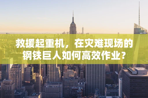 救援起重机，在灾难现场的钢铁巨人如何高效作业？