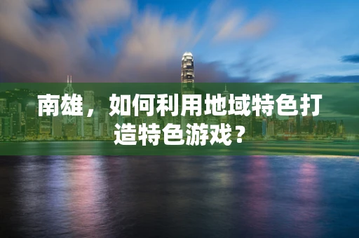 南雄，如何利用地域特色打造特色游戏？