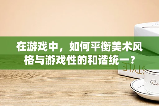 在游戏中，如何平衡美术风格与游戏性的和谐统一？