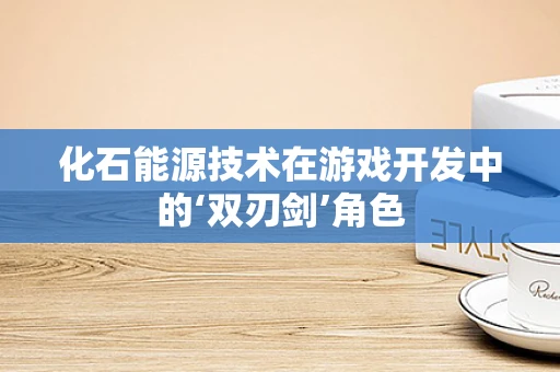 化石能源技术在游戏开发中的‘双刃剑’角色