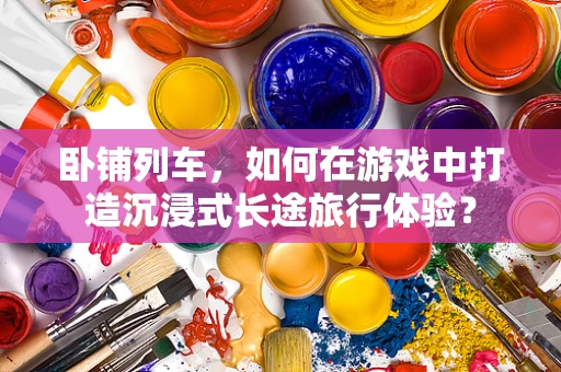 卧铺列车，如何在游戏中打造沉浸式长途旅行体验？