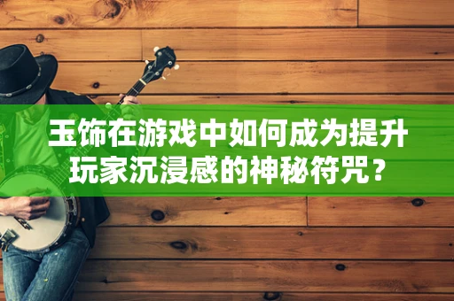 玉饰在游戏中如何成为提升玩家沉浸感的神秘符咒？
