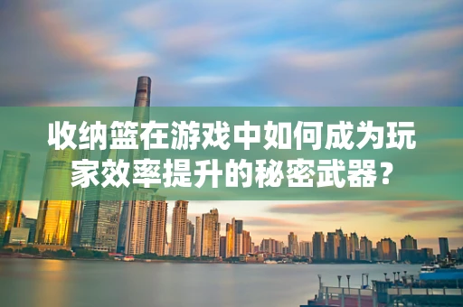 收纳篮在游戏中如何成为玩家效率提升的秘密武器？