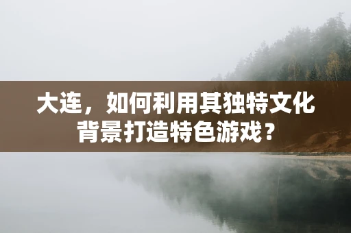 大连，如何利用其独特文化背景打造特色游戏？