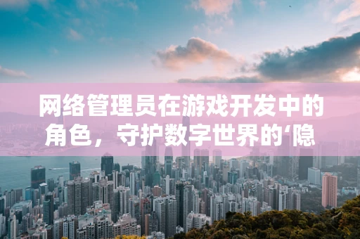网络管理员在游戏开发中的角色，守护数字世界的‘隐形英雄’？