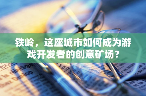铁岭，这座城市如何成为游戏开发者的创意矿场？