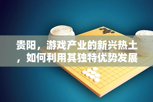 贵阳，游戏产业的新兴热土，如何利用其独特优势发展？