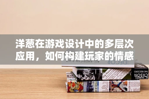 洋葱在游戏设计中的多层次应用，如何构建玩家的情感共鸣？