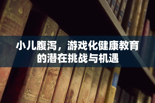 小儿腹泻，游戏化健康教育的潜在挑战与机遇