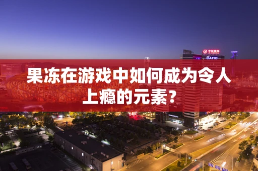 果冻在游戏中如何成为令人上瘾的元素？