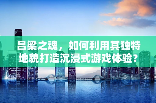吕梁之魂，如何利用其独特地貌打造沉浸式游戏体验？