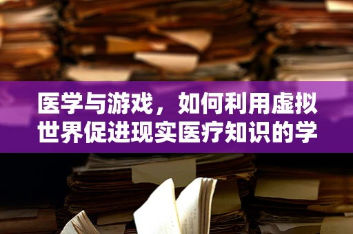 医学与游戏，如何利用虚拟世界促进现实医疗知识的学习与普及？