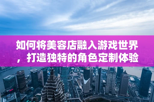 如何将美容店融入游戏世界，打造独特的角色定制体验？