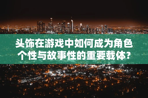 头饰在游戏中如何成为角色个性与故事性的重要载体？