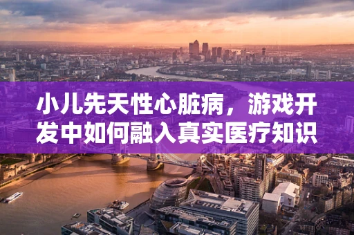 小儿先天性心脏病，游戏开发中如何融入真实医疗知识？