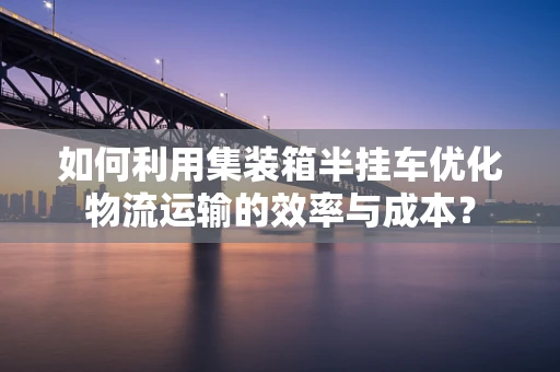如何利用集装箱半挂车优化物流运输的效率与成本？