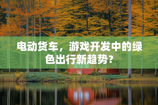 电动货车，游戏开发中的绿色出行新趋势？