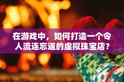 在游戏中，如何打造一个令人流连忘返的虚拟珠宝店？