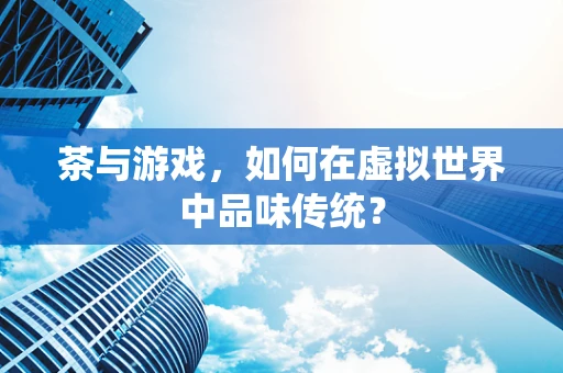 茶与游戏，如何在虚拟世界中品味传统？
