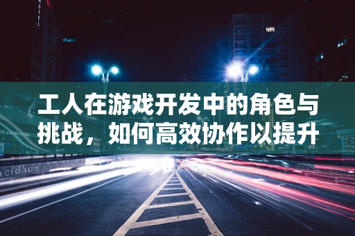 工人在游戏开发中的角色与挑战，如何高效协作以提升项目质量？