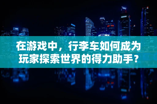 在游戏中，行李车如何成为玩家探索世界的得力助手？