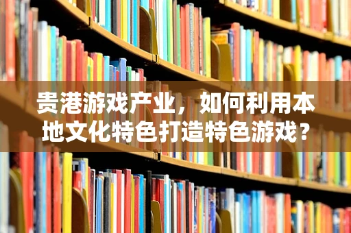 贵港游戏产业，如何利用本地文化特色打造特色游戏？