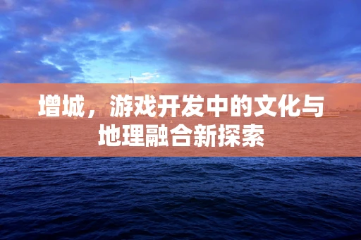 增城，游戏开发中的文化与地理融合新探索