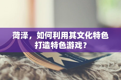 菏泽，如何利用其文化特色打造特色游戏？