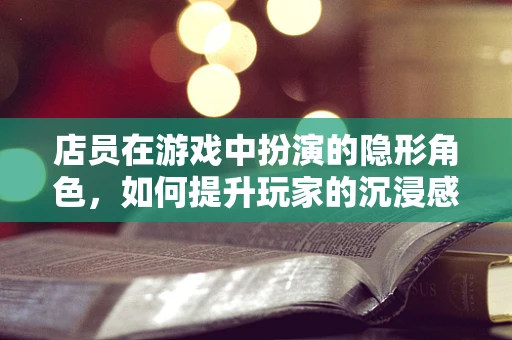 店员在游戏中扮演的隐形角色，如何提升玩家的沉浸感与满意度？