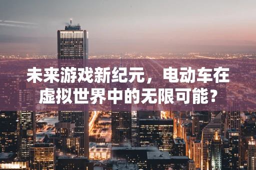 未来游戏新纪元，电动车在虚拟世界中的无限可能？