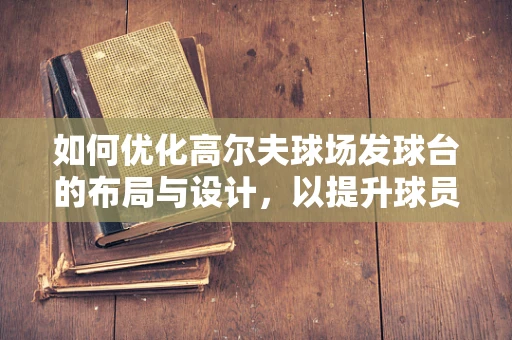 如何优化高尔夫球场发球台的布局与设计，以提升球员体验？