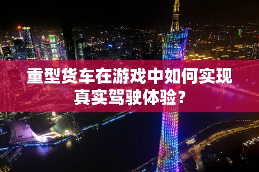 重型货车在游戏中如何实现真实驾驶体验？