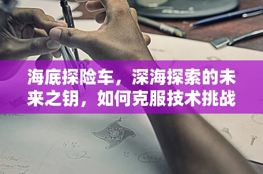 海底探险车，深海探索的未来之钥，如何克服技术挑战？