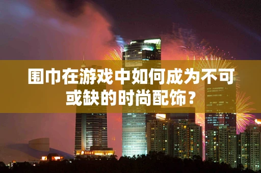 围巾在游戏中如何成为不可或缺的时尚配饰？