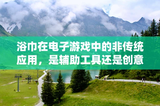 浴巾在电子游戏中的非传统应用，是辅助工具还是创意陷阱？