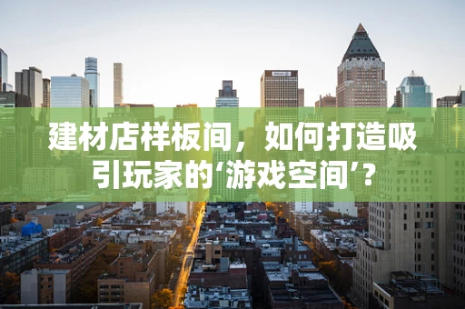 建材店样板间，如何打造吸引玩家的‘游戏空间’？