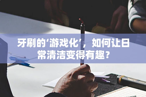 牙刷的‘游戏化’，如何让日常清洁变得有趣？