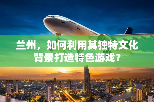 兰州，如何利用其独特文化背景打造特色游戏？