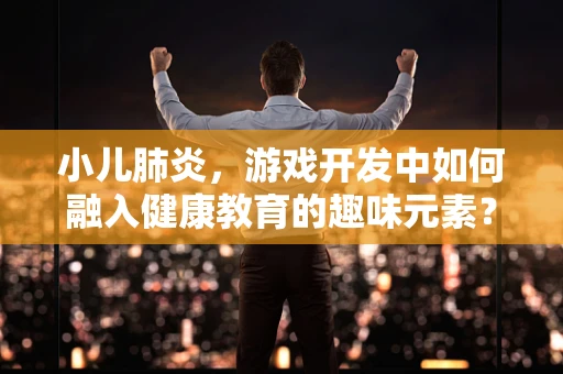 小儿肺炎，游戏开发中如何融入健康教育的趣味元素？