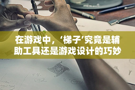 在游戏中，‘梯子’究竟是辅助工具还是游戏设计的巧妙元素？