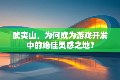 武夷山，为何成为游戏开发中的绝佳灵感之地？