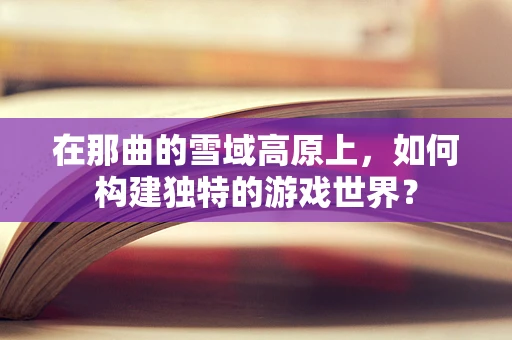 在那曲的雪域高原上，如何构建独特的游戏世界？