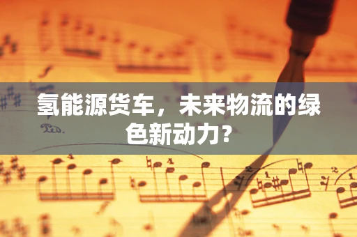氢能源货车，未来物流的绿色新动力？