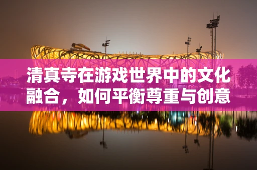 清真寺在游戏世界中的文化融合，如何平衡尊重与创意？