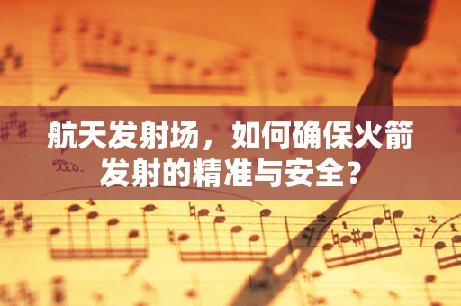 航天发射场，如何确保火箭发射的精准与安全？