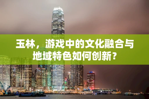 玉林，游戏中的文化融合与地域特色如何创新？