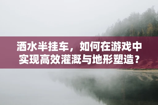 洒水半挂车，如何在游戏中实现高效灌溉与地形塑造？