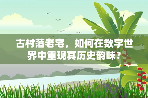 古村落老宅，如何在数字世界中重现其历史韵味？
