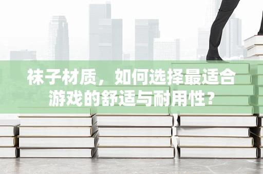 袜子材质，如何选择最适合游戏的舒适与耐用性？