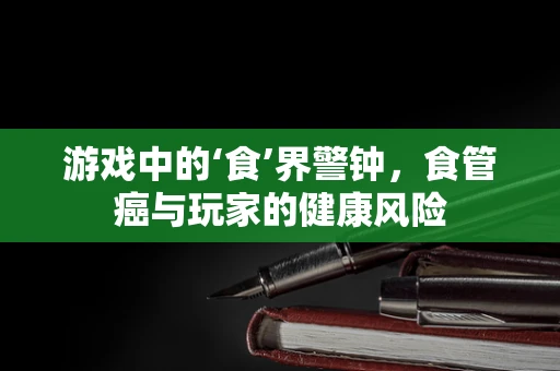 游戏中的‘食’界警钟，食管癌与玩家的健康风险